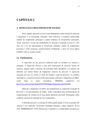 6
CAPÍTULO 2
2. DETECÇÃO E DIAGNÓSTICO DE FALHAS
Neste capítulo apresenta-se uma revisão bibliográfica sobre métodos de detecção
e diagnóstico e as ferramentas utilizadas: redes neuronais e estatística multivariada
(análise de componentes principais e análise dinâmica de componentes principais).
Assim, uma breve revisão dos fundamentos de detecção é realizada no item 2.1. Nos
itens 2.3 e 2.2 são apresentadas as ferramentas utilizadas: análise de componentes
principais e redes neuronais, respectivamente. Finalmente, o item 2.3 revisa alguns
trabalhos sobre os assuntos acima.
2.1 Fundamentos
A supervisão de um processo industrial pode ser dividida em: clássica e
avançada. A supervisão clássica é feita pela monitoração do processo através de
sensores, algumas ações e decisões são realizadas pelos operadores e os alarmes são
definidos por valores limites de importantes variáveis do processo. A supervisão
avançada, por sua vez, utiliza os sinais de entrada e saída do processo e os modelos
matemáticos e estatísticos desenvolvidos para efetuar a detecção e diagnóstico de falhas,
sendo todas as ações automáticas (MENDES, disponível em
http://www.deetc.isel.ipl.pt/jetc05/CCTE02/papers/finais/mecanica/426.pdf).
Detecção e diagnóstico de falhas são fundamentais na supervisão avançada de
processos e no gerenciamento de falhas, sendo responsável pelo monitoramento do
comportamento do sistema ou de uma planta industrial, provendo informações sobre
condições anormais de operação de seus componentes.
A detecção precoce e a correção de falhas podem ajudar a evitar as paradas dos
sistemas e até catástrofes envolvendo fatalidades humanas e danos materiais. Já em
1978, HIMMELBLAU (1978) afirmou que o tamanho e a complexidade dos processos
 