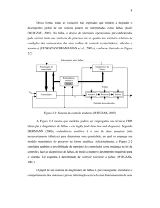 8
Dessa forma, todas as variações não esperadas que tendem a degradar o
desempenho global de um sistema podem ser interpretadas como falhas (fault)
(WITCZAC, 2007). Na falha, o desvio de intervalos operacionais pré-estabelecidos
pode ocorrer tanto nas variáveis do processo em si, quanto nas variáveis relativas às
condições dos instrumentos das suas malhas de controle (controladores; válvulas e
sensores) (VENKATASUBRAMANIAN et al., 2003a), conforme ilustrado na Figura
2-2.
Controlador
Atualização do
controlador
Diagnóstico de
falhas
Redundância
analítica
Modelo
yref
Entradas desconhecidas
Falhas
Atuador Processo Sensor
yu
Informações sobre falhas
Figura 2-2: Sistema de controle moderno (WITCZAK, 2007)
A Figura 2-2 mostra que modelos podem ser empregados nas técnicas FDD
(detecção e diagnóstico de falhas – em inglês fault detection and diagnosis). Segundo
ISERMANN (2006), redundância analítica é o uso de duas maneiras (não
necessariamente idênticas) para determinar uma quantidade, no qual se emprega um
modelo matemático do processo na forma analítica. Adicionalmente, a Figura 2-2
considera também a possibilidade de reprojeto do controlador (com mudança na lei de
controle), face ao diagnóstico de falhas, de modo a manter o desempenho requerido para
o sistema. Tal esquema é denominado de controle tolerante a falhas (WITCZAK,
2007).
O papel de um sistema de diagnóstico de falhas é, por conseguinte, monitorar o
comportamento dos sistemas e prover informação acerca do mau funcionamento de seus
 