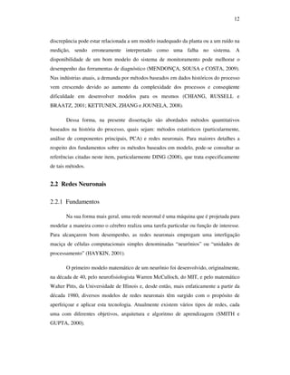 12
discrepância pode estar relacionada a um modelo inadequado da planta ou a um ruído na
medição, sendo erroneamente interpretado como uma falha no sistema. A
disponibilidade de um bom modelo do sistema de monitoramento pode melhorar o
desempenho das ferramentas de diagnóstico (MENDONÇA, SOUSA e COSTA, 2009).
Nas indústrias atuais, a demanda por métodos baseados em dados históricos do processo
vem crescendo devido ao aumento da complexidade dos processos e conseqüente
dificuldade em desenvolver modelos para os mesmos (CHIANG, RUSSELL e
BRAATZ, 2001; KETTUNEN, ZHANG e JOUNELA, 2008).
Dessa forma, na presente dissertação são abordados métodos quantitativos
baseados na história do processo, quais sejam: métodos estatísticos (particularmente,
análise de componentes principais, PCA) e redes neuronais. Para maiores detalhes a
respeito dos fundamentos sobre os métodos baseados em modelo, pode-se consultar as
referências citadas neste item, particularmente DING (2008), que trata especificamente
de tais métodos.
2.2 Redes Neuronais
2.2.1 Fundamentos
Na sua forma mais geral, uma rede neuronal é uma máquina que é projetada para
modelar a maneira como o cérebro realiza uma tarefa particular ou função de interesse.
Para alcançarem bom desempenho, as redes neuronais empregam uma interligação
maciça de células computacionais simples denominadas “neurônios” ou “unidades de
processamento” (HAYKIN, 2001).
O primeiro modelo matemático de um neurônio foi desenvolvido, originalmente,
na década de 40, pelo neurofisiologista Warren McCulloch, do MIT, e pelo matemático
Walter Pitts, da Universidade de Illinois e, desde então, mais enfaticamente a partir da
década 1980, diversos modelos de redes neuronais têm surgido com o propósito de
aperfeiçoar e aplicar esta tecnologia. Atualmente existem vários tipos de redes, cada
uma com diferentes objetivos, arquitetura e algoritmo de aprendizagem (SMITH e
GUPTA, 2000).
 