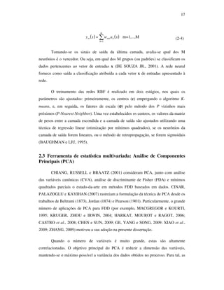 17
( ) ( )∑=
=
H
h
hmhm xawxy
1
m=1,...,M (2-4)
Tomando-se os sinais de saída da última camada, avalia-se qual dos M
neurônios é o vencedor. Ou seja, em qual dos M grupos (ou padrões) se classificam os
dados pertencentes ao vetor de entradas x (DE SOUZA JR., 2001). A rede neural
fornece como saída a classificação atribuída a cada vetor x de entradas apresentado à
rede.
O treinamento das redes RBF é realizado em dois estágios, nos quais os
parâmetros são ajustados: primeiramente, os centros (c) empregando o algoritmo K-
means, e, em seguida, os fatores de escala (σσσσ) pelo método dos P vizinhos mais
próximos (P-Nearest Neighbor). Uma vez estabelecidos os centros, os valores da matriz
de pesos entre a camada escondida e a camada de saída são ajustados utilizando uma
técnica de regressão linear (otimização por mínimos quadrados), se os neurônios da
camada de saída forem lineares, ou o método de retropropagação, se forem sigmoidais
(BAUGHMAN e LIU, 1995).
2.3 Ferramenta de estatística multivariada: Análise de Componentes
Principais (PCA)
CHIANG, RUSSELL e BRAATZ (2001) consideram PCA, junto com análise
das variáveis canônicas (CVA), análise de discriminante de Fisher (FDA) e mínimos
quadrados parciais o estado-da-arte em métodos FDD baseados em dados. CINAR,
PALAZOGLU e KAYIHAN (2007) rastreiam a formulação da técnica de PCA desde os
trabalhos de Beltrami (1873), Jordan (1874) e Pearson (1901). Particularmente, o grande
número de aplicações de PCA para FDD (por exemplo, MACGREGOR e KOURTI,
1995; KRUGER, ZHOU e IRWIN, 2004; HARKAT, MOUROT e RAGOT, 2006;
CASTRO et al., 2008; CHEN e SUN, 2009; GE, YANG e SONG, 2009; XIAO et al.,
2009; ZHANG, 2009) motivou a sua adoção na presente dissertação.
Quando o número de variáveis é muito grande, estas são altamente
correlacionadas. O objetivo principal do PCA é reduzir a dimensão das variáveis,
mantendo-se o máximo possível a variância dos dados obtidos no processo. Para tal, as
 