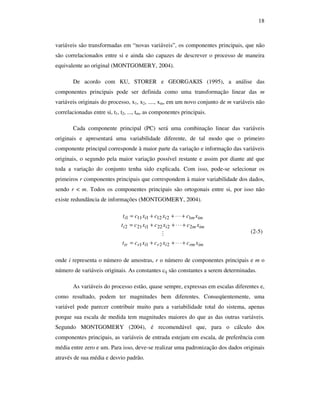 18
variáveis são transformadas em “novas variáveis”, os componentes principais, que não
são correlacionados entre si e ainda são capazes de descrever o processo de maneira
equivalente ao original (MONTGOMERY, 2004).
De acordo com KU, STORER e GEORGAKIS (1995), a análise das
componentes principais pode ser definida como uma transformação linear das m
variáveis originais do processo, x1, x2, ...., xm, em um novo conjunto de m variáveis não
correlacionadas entre si, t1, t2, ..., tm, as componentes principais.
Cada componente principal (PC) será uma combinação linear das variáveis
originais e apresentará uma variabilidade diferente, de tal modo que o primeiro
componente principal corresponde à maior parte da variação e informação das variáveis
originais, o segundo pela maior variação possível restante e assim por diante até que
toda a variação do conjunto tenha sido explicada. Com isso, pode-se selecionar os
primeiros r componentes principais que correspondem à maior variabilidade dos dados,
sendo r < m. Todos os componentes principais são ortogonais entre si, por isso não
existe redundância de informações (MONTGOMERY, 2004).
imrmiririr
immiii
immiii
xcxcxct
xcxcxct
xcxcxct
+⋅⋅⋅++=
+⋅⋅⋅++=
+⋅⋅⋅++=
2211
22221212
12121111
M (2-5)
onde i representa o número de amostras, r o número de componentes principais e m o
número de variáveis originais. As constantes cij são constantes a serem determinadas.
As variáveis do processo estão, quase sempre, expressas em escalas diferentes e,
como resultado, podem ter magnitudes bem diferentes. Conseqüentemente, uma
variável pode parecer contribuir muito para a variabilidade total do sistema, apenas
porque sua escala de medida tem magnitudes maiores do que as das outras variáveis.
Segundo MONTGOMERY (2004), é recomendável que, para o cálculo dos
componentes principais, as variáveis de entrada estejam em escala, de preferência com
média entre zero e um. Para isso, deve-se realizar uma padronização dos dados originais
através de sua média e desvio padrão.
 