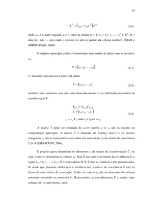 19
( ) 1*
1 −
−= DxX T
nim µ (2-6)
onde xim é o dado original; µ é o vetor de média m x 1; 1n = [1, 1, ..., 1]T
Є Rn
; D =
diag(sd1, sd2, ..., sdm) onde o i-ésimo é o desvio padrão da i-ésima variável (DOAN e
SRINIVASAN, 2006).
O objetivo principal, então, é transformar uma matriz de dados com m variáveis
xm
[ ]mxxxX ,,, 21 L= (2-7)
e i amostras, em uma nova matriz de dados
[ ]rtttT ,,, 21 L= (2-8)
também com i amostras, mas com uma dimensão menor r < m, utilizando uma matriz de
transformação C.
[ ] [ ] [ ]
[ ]r
rmmiri
cccC
CXT xxx
,,, 21 L=
=
Xct rr = , onde cr é igual a cij.
(2-9)
A matriz T pode ser chamada de score matrix e os tir são os escores ou
componentes principais. A matriz C é chamada de loading matrix e os vetores
ortogonais ci são os autovetores associados aos autovalores λi da matriz de covariância
Σ de X (ISERMANN, 2006).
É preciso agora determinar os elementos cj da matriz de transformação C, ou
seja, é preciso determinar os vetores cij. Seja X um vetor com matriz de covariância Σ, e
sejam λ1 ≥ λ2 ≥ … ≥ λm ≥ 0 os autovalores de Σ. Como as variáveis estão padronizadas,
de modo que possuem média zero e variância um, a matriz de covariância Σ está na
forma de uma matriz de correlação. Então, os vetores cij são os elementos do i-ésimo
autovetor associado ao autovalor λi. Basicamente, se considerarmos C a matriz cujas
colunas são os autovetores, então
 