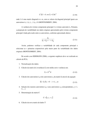 20
Λ=ΣCC'
ou T
CCΛ=Σ (2-10)
onde Λ é uma matriz diagonal m x m, com os valores da diagonal principal iguais aos
autovalores λ1 ≥ λ2 ≥... ≥ λm ≥ 0 (MONTGOMERY, 2004).
A variância do i-ésimo componente principal é o i-ésimo autovalor λi. Portanto,
a proporção de variabilidade nos dados originais apresentados pelo i-ésimo componente
principal é dada pela razão entre os autovalores, conforme apresentado abaixo:
m
i
λλλ
λ
+++ L21
(2-11)
Assim, podemos verificar a variabilidade de cada componente principal e
selecionar as r primeiras responsáveis pela maior parte da variabilidade dos dados
originais (MONTGOMERY, 2004).
De acordo com ISERMANN (2006), a seguinte seqüência deve ser realizada no
cálculo do PCA:
1. Normalização dos dados
2. Cálculo da matriz de covariância Σ com média zero e variância um.
XX T
=Σ (2-12)
3. Cálculo dos autovalores λj e dos autovetores cj da matriz Σ através da equação
( ) 0=−Σ ii cIλ mi ,...,1= (2-13)
4. Seleção dos maiores autovalores λij e seus autovetores cij correspondentes, j = 1,
2,..., r.
5. Determinação da matriz C
[ ]rcccC L21= (2-14)
6. Cálculo da nova matriz de dados T
 