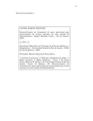 iv
FICHA CATALOGRÁFICA
CASTRO, RAQUEL MACHADO.
Desenvolvimento de ferramentas de apoio operacional para
gerenciamento de eventos anormais em uma unidade de
hidrotratamento / Raquel Machado Castro – Rio de Janeiro,
2009.
xi, 105 f.: il.
Dissertação (Mestrado em Tecnologia de Processos Químicos e
Bioquímicos) – Universidade Federal do Rio de Janeiro - UFRJ,
Escola de Química – 2009.
Orientador: Maurício Bezerra de Souza Júnior
1. Controle de processos. 2. Detecção e diagnóstico de falhas. 3.
Redes neuronais. 4. Dados industriais. - Teses. I. De Souza
Júnior, Maurício B. (Orient.). II. Universidade Federal do Rio de
Janeiro. Escola de Química. III. Desenvolvimento de
ferramentas de apoio operacional para gerenciamento de eventos
anormais em uma unidade de hidrotratamento.
 