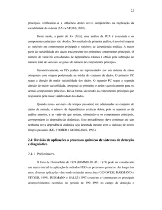 22
principais, verificando-se a influência destes novos componentes na explicação da
variabilidade do sistema (SALVATORE, 2007).
Deste modo, a partir de X= [X(t)], uma análise de PCA é executada e os
componentes principais são obtidos. No resultado da primeira análise, é possível separar
as variáveis em componentes principais e variáveis de dependência estática. A maior
parte da variabilidade dos dados está presente nos primeiros componentes principais. O
número de variáveis consideradas de dependência estática é obtido pela subtração do
número total de variáveis originais do número de componentes principais.
Geometricamente, os PCs podem ser representados por um sistema de eixos
ortogonais com origem posicionada na média do conjunto de dados. O primeiro PC
segue a direção de maior variabilidade dos dados. O segundo PC segue a segunda
direção de maior variabilidade, ortogonal ao primeiro, e assim sucessivamente para os
demais componentes principais. Dessa forma, são retidos os componentes principais que
respondem pela maior variabilidade dos dados.
Quando novas variáveis (de tempos passados) são adicionadas ao conjunto de
dados de entrada, o número de dependências estáticas dobra, pois se repetem as da
análise anterior, e as variáveis que restam, subtraindo-se os componentes principais,
correspondem às dependências dinâmicas. Este procedimento deve continuar até que
nenhuma nova dependência dinâmica seja detectada mesmo com a inclusão de novos
tempos passados (KU, STORER e GEORGAKIS, 1995).
2.4 Revisão de aplicações a processos químicos de sistemas de detecção
e diagnóstico
2.4.1 Preliminares
O livro de Himmelblau de 1978 (HIMMELBLAU, 1978) pode ser considerado
um marco inicial da aplicação de métodos FDD em processos químicos. Ao longo dos
anos, diversas aplicações vêm sendo relatadas nessa área (GENOVESI, HARMAND e
STEYER, 1999). ISERMANN e BALLÉ (1997) reuniram e comentaram os principais
desenvolvimentos ocorridos no período de 1991-1995 no campo de detecção e
 