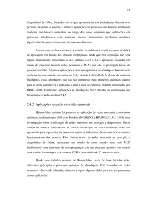 23
diagnóstico de falhas, baseados em artigos apresentados em conferências durante este
período. Segundo os autores, o número aplicações em processos não-lineares utilizando
modelos não-lineares aumentou ao longo dos anos, enquanto que aplicações em
processos não-lineares com modelos lineares diminuíram. Nenhuma mudança
significativa foi observada no uso de processos lineares.
Apenas para melhor estruturar a revisão, os subitens a seguir agrupam revisões
de aplicações em função das técnicas empregadas, ainda que essa separação não seja
rígida. Inicialmente apresentam-se nos subitens 2.4.2 e 2.4.3 aplicações baseadas em
dados do processo (usando redes neuronais e PCA) que são os principais focos do
presente trabalho. Algumas aplicações a processos químicos de abordagens baseadas em
modelos do processo são revisadas em 2.4.4; devido à dificuldade de dispor de modelos
fidedignos, essas abordagens não são tão numerosas para processos químicos quanto
para as áreas automotiva e industrial e para a área de robótica, bastante enfatizadas por
DING, 2008. Finalmente, aplicações de abordagens FDD híbridas ou combinadas são
brevemente revistas no item 2.4.5.
2.4.2 Aplicações baseadas em redes neuronais
Himmelblau também foi pioneiro na aplicação de redes neuronais a processos
químicos, realizando em 1988 com Hoskins (HOSKINS e HIMMELBLAU, 1988) uma
investigação sobre a utilização de redes neuronais em detecção e diagnóstico. Nesse
estudo os autores descreveram as características que as redes neuronais deveriam
apresentar para representar os processos químicos industriais, bem como descreveram o
funcionamento das mesmas. Para ilustrar o uso de redes neuronais na detecção e
diagnóstico de falhas, realizaram um estudo de caso, usando uma rede MLP
feedforward com algoritmo de retropropagação em um processo químico em estado
estacionário formado por três reatores CSTR com cinética de 2ª ordem em série.
Desde esse trabalho seminal de Himmelblau, cerca de duas décadas atrás,
diferentes aplicações a processos químicos de abordagens FDD baseadas em redes
neuronais vêm sendo relatadas, citam-se a seguir algumas delas para dar um panorama
dessas aplicações.
 