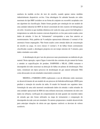 25
ausência da medida on-line do teor de enxofre, usando apenas outras medidas
industrialmente disponíveis on-line. Uma abordagem foi adotada baseada em redes
neuronais do tipo RBF (sozinhos ou na forma de conjunto ou ensemble) acopladas com
um algoritmo de classificação. Dados foram gerados por simulação de um modelo de
uma unidade industrial de HDT de diesel consistindo de dois reatores de hidrogenação
em série. Assumiu-se que medidas dinâmicas de vazão de carga, quench de hidrogênio e
temperaturas na saída dos reatores estavam disponíveis on-line para serem usadas como
dados de entrada. A fase de “treinamento” correspondeu a uma fase anterior ao
monitoramento. Nela, padrões de 9 condições operacionais diferentes (1 normal e 8 de
anormais) foram empregados. Não foram usados como entrada dados de concentração
de enxofre na carga. As nove classes (1 normal e 8 de falha) foram corretamente
classificadas usando a abordagem proposta em um tempo máximo de 5 minutos, para
dados simulados sem ruído.
A desidratação de gás é um dos processos mais proeminentes na indústria de gás
natural. Nesta operação, vapor d’água é removido das correntes de gás natural de forma
a atender as especificações do produto. DARWISH e HILAL (2008) testaram o
desempenho de redes neuronais na detecção de falhas em plantas de desidratação. Para
tanto, simularam um típico processo de desidratação de gás natural utilizando TEG
como dessecante em um simulador estacionário comercial.
MEDINA e PAREDES (2009) exploraram o uso de diferentes redes neuronais
no desenvolvimento de um modelo de um processo de hidrodessulfurização (HDS) para
predizer a remoção de enxofre da nafta. O estudo foi baseado nos seguintes itens:
formulação de uma rede neuronal considerando dados de entrada e saída oriundos de
uma unidade operacional de HDS de uma refinaria mexicana; treinamento da rede com
dados da refinaria; verificação do comportamento da rede quando são inseridos dados
de entrada que não foram utilizados na etapa de treinamento e comparação do
desempenho da rede com um simulador. Os autores propuseram o modelo desenvolvido
para antecipar situações de alerta em que algumas variáveis se desviam de valores
aceitáveis.
 