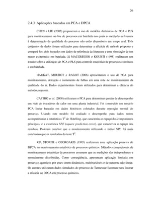 26
2.4.3 Aplicações baseadas em PCA e DPCA
CHEN e LIU (2002) propuseram o uso de modelos dinâmicos de PCA e PLS
para monitoramento on-line de processos em batelada nos quais as medições referentes
à determinação da qualidade do processo não estão disponíveis em tempo real. Três
conjuntos de dados foram utilizados para determinar a eficácia do método proposto e
compará-los: dois baseados em dados de referência da literatura e uma simulação de um
reator exotérmico em batelada. Já MACGREGOR e KOURTI (1995) realizaram um
estudo sobre a utilização de PCA e PLS para controle estatístico de processos contínuos
e em batelada.
HARKAT, MOUROT e RAGOT (2006) apresentaram o uso de PCA para
monitoramento, detecção e isolamento de falhas em uma rede de monitoramento da
qualidade do ar. Dados experimentais foram utilizados para determinar a eficácia do
método proposto.
CASTRO et al. (2008) utilizaram o PCA para determinar quedas de desempenho
em rede de trocadores de calor em uma planta industrial. Foi construído um modelo
PCA linear baseado em dados históricos coletados durante operação normal do
processo. Usando este modelo foi avaliado o desempenho para dados novos
acompanhando a estatísticas T2
de Hotelling, que caracteriza o espaço dos componentes
principais, e a estatística SPE (square prediction error), que caracteriza o espaço dos
resíduos. Puderam concluir que o monitoramento utilizando o índice SPE foi mais
conclusivo que os resultados do teste T2
.
KU, STORER e GEORGAKIS (1995) realizaram uma aplicação pioneira de
DPCA no monitoramento estatístico de processos químicos. Métodos convencionais de
monitoramento estatístico de processos assumem que as medições são independentes e
normalmente distribuídas. Como conseqüência, apresentam aplicação limitada em
processos químicos por estes serem dinâmicos, multivariáveis e de natureza não-linear.
Os autores utilizaram dados simulados do processo de Tennessee Eastman para ilustrar
a eficácia do DPCA em processo químicos.
 