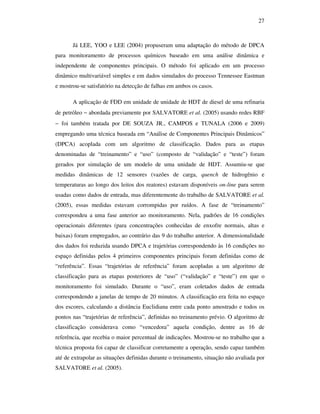 27
Já LEE, YOO e LEE (2004) propuseram uma adaptação do método de DPCA
para monitoramento de processos químicos baseado em uma análise dinâmica e
independente de componentes principais. O método foi aplicado em um processo
dinâmico multivariável simples e em dados simulados do processo Tennessee Eastman
e mostrou-se satisfatório na detecção de falhas em ambos os casos.
A aplicação de FDD em unidade de unidade de HDT de diesel de uma refinaria
de petróleo − abordada previamente por SALVATORE et al. (2005) usando redes RBF
− foi também tratada por DE SOUZA JR., CAMPOS e TUNALA (2006 e 2009)
empregando uma técnica baseada em “Análise de Componentes Principais Dinâmicos”
(DPCA) acoplada com um algoritmo de classificação. Dados para as etapas
denominadas de “treinamento” e “uso” (composto de “validação” e “teste”) foram
gerados por simulação de um modelo de uma unidade de HDT. Assumiu-se que
medidas dinâmicas de 12 sensores (vazões de carga, quench de hidrogênio e
temperaturas ao longo dos leitos dos reatores) estavam disponíveis on-line para serem
usadas como dados de entrada, mas diferentemente do trabalho de SALVATORE et al.
(2005), essas medidas estavam corrompidas por ruídos. A fase de “treinamento”
correspondeu a uma fase anterior ao monitoramento. Nela, padrões de 16 condições
operacionais diferentes (para concentrações conhecidas de enxofre normais, altas e
baixas) foram empregados, ao contrário das 9 do trabalho anterior. A dimensionalidade
dos dados foi reduzida usando DPCA e trajetórias correspondendo às 16 condições no
espaço definidas pelos 4 primeiros componentes principais foram definidas como de
“referência”. Essas “trajetórias de referência” foram acopladas a um algoritmo de
classificação para as etapas posteriores de “uso” (“validação” e “teste”) em que o
monitoramento foi simulado. Durante o “uso”, eram coletados dados de entrada
correspondendo a janelas de tempo de 20 minutos. A classificação era feita no espaço
dos escores, calculando a distância Euclidiana entre cada ponto amostrado e todos os
pontos nas “trajetórias de referência”, definidas no treinamento prévio. O algoritmo de
classificação considerava como “vencedora” aquela condição, dentre as 16 de
referência, que recebia o maior percentual de indicações. Mostrou-se no trabalho que a
técnica proposta foi capaz de classificar corretamente a operação, sendo capaz também
até de extrapolar as situações definidas durante o treinamento, situação não avaliada por
SALVATORE et al. (2005).
 