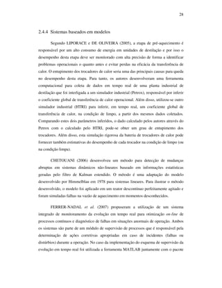 28
2.4.4 Sistemas baseados em modelos
Segundo LIPORACE e DE OLIVEIRA (2005), a etapa de pré-aquecimento é
responsável por um alto consumo de energia em unidades de destilação e por isso o
desempenho desta etapa deve ser monitorado com alta precisão de forma a identificar
problemas operacionais o quanto antes e evitar perdas na eficácia da transferência de
calor. O entupimento dos trocadores de calor seria uma das principais causas para queda
no desempenho desta etapa. Para tanto, os autores desenvolveram uma ferramenta
computacional para coleta de dados em tempo real de uma planta industrial de
destilação que foi interligada a um simulador industrial (Petrox), responsável por inferir
o coeficiente global de transferência de calor operacional. Além disso, utilizou-se outro
simulador industrial (HTRI) para inferir, em tempo real, um coeficiente global de
transferência de calor, na condição de limpo, a partir dos mesmos dados coletados.
Comparando estes dois parâmetros inferidos, o dado calculado pelos autores através do
Petrox com o calculado pelo HTRI, pode-se obter um grau de entupimento dos
trocadores. Além disso, esta simulação rigorosa da bateria de trocadores de calor pode
fornecer também estimativas do desempenho de cada trocador na condição de limpo (ou
na condição limpa).
CHETOUANI (2006) desenvolveu um método para detecção de mudanças
abruptas em sistemas dinâmicos não-lineares baseado em informações estatísticas
geradas pelo filtro de Kalman estendido. O método é uma adaptação do modelo
desenvolvido por Himmelblau em 1978 para sistemas lineares. Para ilustrar o método
desenvolvido, o modelo foi aplicado em um reator descontínuo perfeitamente agitado e
foram simuladas falhas na vazão de aquecimento em momentos desconhecidos.
FERRER-NADAL et al. (2007) propuseram a utilização de um sistema
integrado de monitoramento da evolução em tempo real para otimização on-line de
processos contínuos e diagnóstico de falhas em situações anormais de operação. Ambos
os sistemas são parte de um módulo de supervisão de processos que é responsável pela
determinação de ações corretivas apropriadas em caso de incidentes (falhas ou
distúrbios) durante a operação. No caso da implementação do esquema de supervisão da
evolução em tempo real foi utilizada a ferramenta MATLAB juntamente com o pacote
 