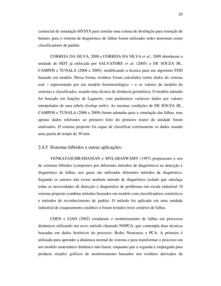 29
comercial de simulação HYSYS para simular uma coluna de destilação para remoção de
butano; para o sistema de diagnóstico de falhas foram utilizadas redes neuronais como
classificadores de padrão.
CORREIA DA SILVA, 2008 e CORREIA DA SILVA et al., 2009 abordaram a
unidade de HDT já enfocada por SALVATORE et al. (2005) e DE SOUZA JR.,
CAMPOS e TUNALA (2006 e 2009), modificando a técnica para um algoritmo FDD
baseado em modelo. Dessa forma, resíduos foram calculados (entre dados do sistema
real − representado por um modelo fenomenológico − e os valores do modelo do
sistema) e classificados, usando uma técnica de distância geométrica. O modelo adotado
foi baseado em funções de Laguerre, com parâmetros variáveis dados por valores
interpolados de uma tabela (lookup table). As mesmas condições de DE SOUZA JR.,
CAMPOS e TUNALA (2006 e 2009) foram adotadas para a simulação das falhas, mas
apenas dados referentes ao primeiro leito do primeiro reator da unidade foram
analisados. O sistema proposto foi capaz de classificar corretamente os dados usando
uma janela de tempo de 30 min.
2.4.5 Sistemas híbridos e outras aplicações:
VENKATASUBRAMANIAN e MYLARASWAMY (1997) propuseram o uso
de sistemas híbridos (compostos por diferentes métodos de diagnóstico) na detecção e
diagnóstico de falhas, nos quais são utilizados diferentes métodos de diagnóstico.
Segundo os autores não existe nenhum método de diagnóstico isolado que satisfaça
todas as necessidades de detecção e diagnóstico de problemas em escala industrial. O
sistema proposto combina métodos baseados em modelo com classificadores estatísticos
e métodos de reconhecimento de padrão. O método foi aplicado em uma unidade
industrial de craqueamento catalítico e foram testados treze cenários de falhas.
CHEN e LIAO (2002) estudaram o monitoramento de falhas em processos
dinâmicos utilizando um novo método chamado NNPCA, que contempla duas técnicas
baseadas em dados históricos do processo: Redes Neuronais e PCA. A primeira é
utilizada para aprender a dinâmica normal do sistema e para transformar o processo em
um modelo matemático dinâmico não-linear, enquanto que a segunda é empregada para
produzir simples gráficos de monitoramento baseados nos resíduos derivados da
 