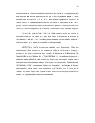 30
diferença entre os valores das variáveis medidas no processo e os valores preditos pela
rede neuronal. Os autores puderam concluir que o método proposto, NNPCA, é mais
eficiente que o tradicional PCA e DPCA, pois quando o processo é envolvido na
análise, devido ao comportamento dinâmico e não-linear, os tradicionais PCA e DPCA
podem falhar na detecção de falhas ou problemas na operação. Foram utilizados dados
simulados com base no processo de Tennessee Eastman para validar o método proposto.
GENOVESI, HARMAND e STEYER (1999) desenvolveram um sistema de
diagnóstico baseado em lógica fuzzy para uma planta de tratamento de efluente. Já
MENDONÇA, SOUSA e COSTA (2009) simularam falhas em uma válvula industrial e
utilizaram lógica fuzzy para detectar e isolar as falhas simuladas.
MENDONÇA (2007) desenvolveu modelos para diagnosticar falhas em
equipamentos-chave (compressor de propano do ciclo de refrigeração a propano e
compressor do turbo-expansor) de duas Unidades de Recuperação de Líquido de Gás
Natural (URL’s) de Cabiúnas, RJ – TRANSPETRO. Foi calculada em tempo real a
eficiência média global de cada compressor fornecendo informação valiosa para o
diagnóstico de problemas operacionais pelas equipes de manutenção. Adicionalmente,
MENDONÇA (2007) implementou funções de diagnóstico (verificações de limites,
desvios-padrão, picos, saltos, soma cumulativa ou CUSUM e taxa de variação) de
sensores de vazão, temperatura, pressão e nível, associados aos compressores citados
das URL’s, diagnosticando falhas em diversos deles.
 