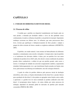 31
CAPÍTULO 3
3. UNIDADE DE HIDROTRATAMENTO DE DIESEL
3.1 Processo de refino
À medida que o petróleo cru disponível mundialmente está ficando cada vez
mais pesado, a demanda por destilados médios e leves de alta qualidade cresce
continuamente, levando as refinarias de petróleo a um período de transição. Importantes
mudanças ocorreram nos últimos anos. As refinarias, que antes processavam óleos
leves, tiveram que aperfeiçoar o hidroprocessamento de óleos pesados e adaptar o
parque de refino existente de forma a atender as exigências ambientais (ANCHEYTA,
2005).
O petróleo, em estado natural, é uma mistura de hidrocarbonetos de diferentes
tamanhos e contaminantes como enxofre e nitrogênio. A relação entre o tipo do petróleo
e os rendimentos dos derivados obtidos é direta, pois um petróleo leve tem maior
rendimento de produtos leves (GLP, nafta, óleo diesel) e menos rendimento de produtos
pesados (óleos combustíveis e asfalto) do que um petróleo pesado, onde ocorre o
inverso. A instalação de unidades de conversão (craqueamento catalítico, coqueamento
retardado, hidrocraqueamento, etc.), que transformam frações pesadas em frações mais
leves, pode atenuar essa diferença em rendimentos, mas não consegue eliminá-la.
A partir do refino do petróleo obtém-se pelo processo inicial de destilação
atmosférica, entre outras, as frações denominadas de óleo diesel leve e pesado, básicas
para a produção de óleo diesel. A elas podem ser agregadas outras frações como a nafta,
o querosene e o gasóleo leve de vácuo resultando no produto conhecido como óleo
diesel. A incorporação destas frações e de outras obtidas por outros processos de
refinação, dependerá da demanda global de derivados de petróleo pelo mercado
consumidor (PORTAL BR, 2009).
 