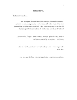 v
DEDICATÓRIA
Dedico este trabalho...
...aos meus pais, Orcine e Maria do Carmo, por todo apoio, incentivo,
paciência, amor e, principalmente, por terem me dado todas as condições para
que esse objetivo pudesse ser alcançado. Vocês são o grande motivo do que sou
hoje e os grandes incentivadores da minha vida! A vocês eu devo tudo!
...ao meu irmão, Diogo, e minha cunhada, Monique, pela confiança, ajuda e
suporte nos mais diversos assuntos e problemas.
...à minha família, por terem sempre torcido por mim e me acompanhado
nesta luta.
...ao meu querido Jorge Junior pela paciência, compreensão e carinho.
 