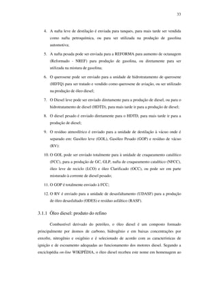 33
4. A nafta leve de destilação é enviada para tanques, para mais tarde ser vendida
como nafta petroquímica, ou para ser utilizada na produção de gasolina
automotiva;
5. A nafta pesada pode ser enviada para a REFORMA para aumento de octanagem
(Reformado - NREF) para produção de gasolina, ou diretamente para ser
utilizada na mistura de gasolina;
6. O querosene pode ser enviado para a unidade de hidrotratamento de querosene
(HDTQ) para ser tratado e vendido como querosene de aviação, ou ser utilizado
na produção de óleo diesel;
7. O Diesel leve pode ser enviado diretamente para a produção de diesel, ou para o
hidrotratamento de diesel (HDTD), para mais tarde ir para a produção de diesel;
8. O diesel pesado é enviado diretamente para o HDTD, para mais tarde ir para a
produção de diesel;
9. O resíduo atmosférico é enviado para a unidade de destilação à vácuo onde é
separado em: Gasóleo leve (GOL), Gasóleo Pesado (GOP) e resíduo de vácuo
(RV):
10. O GOL pode ser enviado totalmente para à unidade de craqueamento catalítico
(FCC), para a produção de GC, GLP, nafta de craqueamento catalítico (NFCC),
óleo leve de reciclo (LCO) e óleo Clarificado (OCC), ou pode ser em parte
misturado à corrente de diesel pesado;
11. O GOP é totalmente enviado à FCC;
12. O RV é enviado para a unidade de desasfaltamento (UDASF) para a produção
de óleo desasfaltado (ODES) e resíduo asfáltico (RASF).
3.1.1 Óleo diesel: produto do refino
Combustível derivado do petróleo, o óleo diesel é um composto formado
principalmente por átomos de carbono, hidrogênio e em baixas concentrações por
enxofre, nitrogênio e oxigênio e é selecionado de acordo com as características de
ignição e de escoamento adequadas ao funcionamento dos motores diesel. Segundo a
enciclopédia on-line WIKIPÉDIA, o óleo diesel recebeu este nome em homenagem ao
 