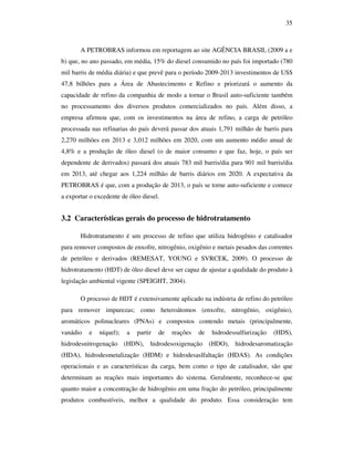 35
A PETROBRAS informou em reportagem ao site AGÊNCIA BRASIL (2009 a e
b) que, no ano passado, em média, 15% do diesel consumido no país foi importado (780
mil barris de média diária) e que prevê para o período 2009-2013 investimentos de US$
47,8 bilhões para a Área de Abastecimento e Refino e priorizará o aumento da
capacidade de refino da companhia de modo a tornar o Brasil auto-suficiente também
no processamento dos diversos produtos comercializados no país. Além disso, a
empresa afirmou que, com os investimentos na área de refino, a carga de petróleo
processada nas refinarias do país deverá passar dos atuais 1,791 milhão de barris para
2,270 milhões em 2013 e 3,012 milhões em 2020, com um aumento médio anual de
4,8% e a produção de óleo diesel (o de maior consumo e que faz, hoje, o país ser
dependente de derivados) passará dos atuais 783 mil barris/dia para 901 mil barris/dia
em 2013, até chegar aos 1,224 milhão de barris diários em 2020. A expectativa da
PETROBRAS é que, com a produção de 2013, o país se torne auto-suficiente e comece
a exportar o excedente de óleo diesel.
3.2 Características gerais do processo de hidrotratamento
Hidrotratamento é um processo de refino que utiliza hidrogênio e catalisador
para remover compostos de enxofre, nitrogênio, oxigênio e metais pesados das correntes
de petróleo e derivados (REMESAT, YOUNG e SVRCEK, 2009). O processo de
hidrotratamento (HDT) de óleo diesel deve ser capaz de ajustar a qualidade do produto à
legislação ambiental vigente (SPEIGHT, 2004).
O processo de HDT é extensivamente aplicado na indústria de refino do petróleo
para remover impurezas; como heteroátomos (enxofre, nitrogênio, oxigênio),
aromáticos polinucleares (PNAs) e compostos contendo metais (principalmente,
vanádio e níquel); a partir de reações de hidrodessulfurização (HDS),
hidrodesnitrogenação (HDN), hidrodesoxigenação (HDO), hidrodesaromatização
(HDA), hidrodesmetalização (HDM) e hidrodesaslfaltação (HDAS). As condições
operacionais e as características da carga, bem como o tipo de catalisador, são que
determinam as reações mais importantes do sistema. Geralmente, reconhece-se que
quanto maior a concentração de hidrogênio em uma fração do petróleo, principalmente
produtos combustíveis, melhor a qualidade do produto. Essa consideração tem
 