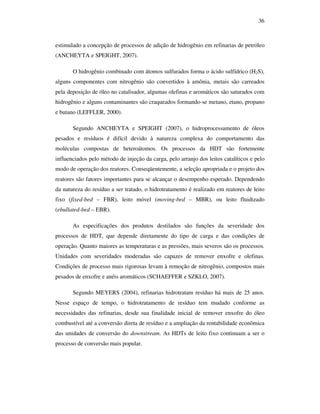 36
estimulado a concepção de processos de adição de hidrogênio em refinarias de petróleo
(ANCHEYTA e SPEIGHT, 2007).
O hidrogênio combinado com átomos sulfurados forma o ácido sulfídrico (H2S),
alguns componentes com nitrogênio são convertidos à amônia, metais são carreados
pela deposição de óleo no catalisador, algumas olefinas e aromáticos são saturados com
hidrogênio e alguns contaminantes são craqueados formando-se metano, etano, propano
e butano (LEFFLER, 2000).
Segundo ANCHEYTA e SPEIGHT (2007), o hidroprocessamento de óleos
pesados e resíduos é difícil devido à natureza complexa do comportamento das
moléculas compostas de heteroátomos. Os processos da HDT são fortemente
influenciados pelo método de injeção da carga, pelo arranjo dos leitos catalíticos e pelo
modo de operação dos reatores. Conseqüentemente, a seleção apropriada e o projeto dos
reatores são fatores importantes para se alcançar o desempenho esperado. Dependendo
da natureza do resíduo a ser tratado, o hidrotratamento é realizado em reatores de leito
fixo (fixed-bed – FBR), leito móvel (moving-bed – MBR), ou leito fluidizado
(ebullated-bed – EBR).
As especificações dos produtos destilados são funções da severidade dos
processos de HDT, que depende diretamente do tipo de carga e das condições de
operação. Quanto maiores as temperaturas e as pressões, mais severos são os processos.
Unidades com severidades moderadas são capazes de remover enxofre e olefinas.
Condições de processo mais rigorosas levam à remoção de nitrogênio, compostos mais
pesados de enxofre e anéis aromáticos (SCHAEFFER e SZKLO, 2007).
Segundo MEYERS (2004), refinarias hidrotratam resíduo há mais de 25 anos.
Nesse espaço de tempo, o hidrotratamento de resíduo tem mudado conforme as
necessidades das refinarias, desde sua finalidade inicial de remover enxofre do óleo
combustível até a conversão direta de resíduo e a ampliação da rentabilidade econômica
das unidades de conversão do downstream. As HDTs de leito fixo continuam a ser o
processo de conversão mais popular.
 