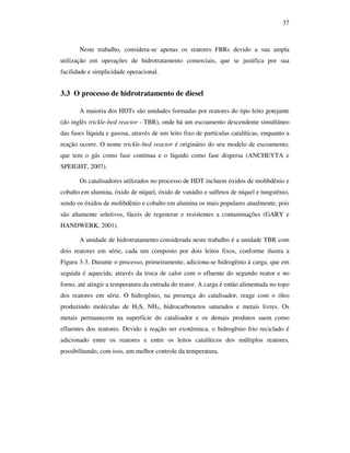 37
Neste trabalho, considera-se apenas os reatores FBRs devido a sua ampla
utilização em operações de hidrotratamento comerciais, que se justifica por sua
facilidade e simplicidade operacional.
3.3 O processo de hidrotratamento de diesel
A maioria dos HDTs são unidades formadas por reatores do tipo leito gotejante
(do inglês trickle-bed reactor - TBR), onde há um escoamento descendente simultâneo
das fases líquida e gasosa, através de um leito fixo de partículas catalíticas, enquanto a
reação ocorre. O nome trickle-bed reactor é originário do seu modelo de escoamento,
que tem o gás como fase contínua e o líquido como fase dispersa (ANCHEYTA e
SPEIGHT, 2007).
Os catalisadores utilizados no processo de HDT incluem óxidos de molibdênio e
cobalto em alumina, óxido de níquel, óxido de vanádio e sulfetos de níquel e tungstênio,
sendo os óxidos de molibdênio e cobalto em alumina os mais populares atualmente, pois
são altamente seletivos, fáceis de regenerar e resistentes a contaminações (GARY e
HANDWERK, 2001).
A unidade de hidrotratamento considerada neste trabalho é a unidade TBR com
dois reatores em série, cada um composto por dois leitos fixos, conforme ilustra a
Figura 3-3. Durante o processo, primeiramente, adiciona-se hidrogênio à carga, que em
seguida é aquecida, através da troca de calor com o efluente do segundo reator e no
forno, até atingir a temperatura da entrada do reator. A carga é então alimentada no topo
dos reatores em série. O hidrogênio, na presença do catalisador, reage com o óleo
produzindo moléculas de H2S, NH3, hidrocarbonetos saturados e metais livres. Os
metais permanecem na superfície do catalisador e os demais produtos saem como
efluentes dos reatores. Devido à reação ser exotérmica, o hidrogênio frio reciclado é
adicionado entre os reatores e entre os leitos catalíticos dos múltiplos reatores,
possibilitando, com isso, um melhor controle da temperatura.
 