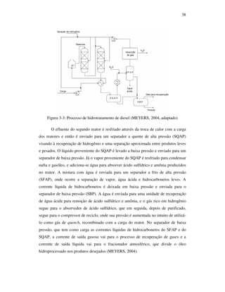 38
Figura 3-3: Processo de hidrotratamento de diesel (MEYERS, 2004, adaptado)
O efluente do segundo reator é resfriado através da troca de calor com a carga
dos reatores e então é enviado para um separador a quente de alta pressão (SQAP)
visando à recuperação de hidrogênio e uma separação aproximada entre produtos leves
e pesados. O líquido proveniente do SQAP é levado a baixa pressão e enviado para um
separador de baixa pressão. Já o vapor proveniente do SQAP é resfriado para condensar
nafta e gasóleo, e adiciona-se água para absorver ácido sulfídrico e amônia produzidos
no reator. A mistura com água é enviada para um separador a frio de alta pressão
(SFAP), onde ocorre a separação de vapor, água ácida e hidrocarbonetos leves. A
corrente líquida de hidrocarbonetos é deixada em baixa pressão e enviada para o
separador de baixa pressão (SBP). A água é enviada para uma unidade de recuperação
de água ácida para remoção de ácido sulfídrico e amônia, e o gás rico em hidrogênio
segue para o absorvedor de ácido sulfídrico, que em seguida, depois de purificado,
segue para o compressor de reciclo, onde sua pressão é aumentada no intuito de utilizá-
lo como gás de quench, recombinado com a carga do reator. No separador de baixa
pressão, que tem como carga as correntes líquidas de hidrocarbonetos do SFAP e do
SQAP, a corrente de saída gasosa vai para o processo de recuperação de gases e a
corrente de saída líquida vai para o fracionador atmosférico, que divide o óleo
hidroprocessado nos produtos desejados (MEYERS, 2004).
 