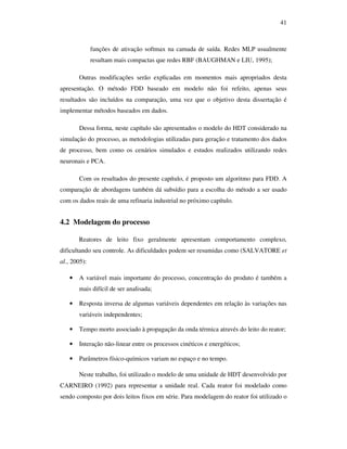 41
funções de ativação softmax na camada de saída. Redes MLP usualmente
resultam mais compactas que redes RBF (BAUGHMAN e LIU, 1995);
Outras modificações serão explicadas em momentos mais apropriados desta
apresentação. O método FDD baseado em modelo não foi refeito, apenas seus
resultados são incluídos na comparação, uma vez que o objetivo desta dissertação é
implementar métodos baseados em dados.
Dessa forma, neste capítulo são apresentados o modelo do HDT considerado na
simulação do processo, as metodologias utilizadas para geração e tratamento dos dados
de processo, bem como os cenários simulados e estudos realizados utilizando redes
neuronais e PCA.
Com os resultados do presente capítulo, é proposto um algoritmo para FDD. A
comparação de abordagens também dá subsídio para a escolha do método a ser usado
com os dados reais de uma refinaria industrial no próximo capítulo.
4.2 Modelagem do processo
Reatores de leito fixo geralmente apresentam comportamento complexo,
dificultando seu controle. As dificuldades podem ser resumidas como (SALVATORE et
al., 2005):
• A variável mais importante do processo, concentração do produto é também a
mais difícil de ser analisada;
• Resposta inversa de algumas variáveis dependentes em relação às variações nas
variáveis independentes;
• Tempo morto associado à propagação da onda térmica através do leito do reator;
• Interação não-linear entre os processos cinéticos e energéticos;
• Parâmetros físico-químicos variam no espaço e no tempo.
Neste trabalho, foi utilizado o modelo de uma unidade de HDT desenvolvido por
CARNEIRO (1992) para representar a unidade real. Cada reator foi modelado como
sendo composto por dois leitos fixos em série. Para modelagem do reator foi utilizado o
 