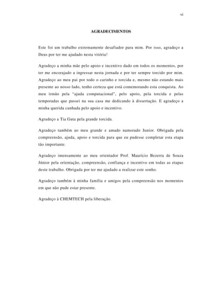 vi
AGRADECIMENTOS
Este foi um trabalho extremamente desafiador para mim. Por isso, agradeço a
Deus por ter me ajudado nesta vitória!
Agradeço a minha mãe pelo apoio e incentivo dado em todos os momentos, por
ter me encorajado a ingressar nesta jornada e por ter sempre torcido por mim.
Agradeço ao meu pai por todo o carinho e torcida e, mesmo não estando mais
presente ao nosso lado, tenho certeza que está comemorando esta conquista. Ao
meu irmão pela “ajuda computacional”, pelo apoio, pela torcida e pelas
temporadas que passei na sua casa me dedicando à dissertação. E agradeço a
minha querida cunhada pelo apoio e incentivo.
Agradeço a Tia Guta pela grande torcida.
Agradeço também ao meu grande e amado namorado Junior. Obrigada pela
compreensão, ajuda, apoio e torcida para que eu pudesse completar esta etapa
tão importante.
Agradeço imensamente ao meu orientador Prof. Maurício Bezerra de Souza
Júnior pela orientação, compreensão, confiança e incentivo em todas as etapas
deste trabalho. Obrigada por ter me ajudado a realizar este sonho.
Agradeço também à minha família e amigos pela compreensão nos momentos
em que não pude estar presente.
Agradeço à CHEMTECH pela liberação.
 