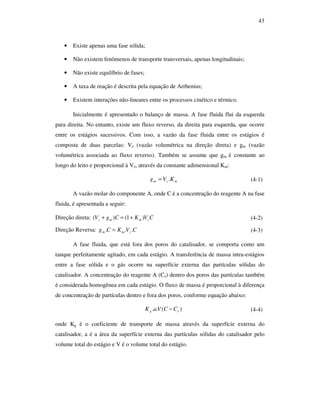 43
• Existe apenas uma fase sólida;
• Não existem fenômenos de transporte transversais, apenas longitudinais;
• Não existe equilíbrio de fases;
• A taxa de reação é descrita pela equação de Arrhenius;
• Existem interações não-lineares entre os processos cinético e térmico.
Inicialmente é apresentado o balanço de massa. A fase fluida flui da esquerda
para direita. No entanto, existe um fluxo reverso, da direita para esquerda, que ocorre
entre os estágios sucessivos. Com isso, a vazão da fase fluida entre os estágios é
composta de duas parcelas: Vz (vazão volumétrica na direção direta) e gm (vazão
volumétrica associada ao fluxo reverso). Também se assume que gm é constante ao
longo do leito e proporcional à Vz, através da constante adimensional Km:
mzm KVg .= (4-1)
A vazão molar do componente A, onde C é a concentração do reagente A na fase
fluida, é apresentada a seguir:
Direção direta: CVKCgV zmmz )1()( +=+ (4-2)
Direção Reversa: CVKCg zmm ... = (4-3)
A fase fluida, que está fora dos poros do catalisador, se comporta como um
tanque perfeitamente agitado, em cada estágio. A transferência de massa intra-estágios
entre a fase sólida e o gás ocorre na superfície externa das partículas sólidas do
catalisador. A concentração do reagente A (Cs) dentro dos poros das partículas também
é considerada homogênea em cada estágio. O fluxo de massa é proporcional à diferença
de concentração de partículas dentro e fora dos poros, conforme equação abaixo:
)(.. sg CCVaK − (4-4)
onde Kg é o coeficiente de transporte de massa através da superfície externa do
catalisador, a é a área da superfície externa das partículas sólidas do catalisador pelo
volume total do estágio e V é o volume total do estágio.
 