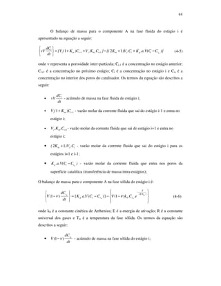 44
O balanço de massa para o componente A na fase fluida do estágio i é
apresentado na equação a seguir:
)}C.a.V(CK.C)VK{(}.C.KV)CK({V
dt
dC
νV siigizmimzimz
i
−++−++=






+− 121 11 (4-5)
onde ν representa a porosidade inter-partícula; Ci-1 é a concentração no estágio anterior;
Ci+1 é a concentração no próximo estágio; Ci é a concentração no estágio i e Cis é a
concentração no interior dos poros do catalisador. Os termos da equação são descritos a
seguir:
•
dt
dC
νV i
- acúmulo de massa na fase fluida do estágio i;
• 11 −+ imz )CK(V - vazão molar da corrente fluida que sai do estágio i-1 e entra no
estágio i;
• 1+imz .C.KV - vazão molar da corrente fluida que sai do estágio i+1 e entra no
estágio i;
• izm .C)VK( 12 + - vazão molar da corrente fluida que sai do estágio i para os
estágios i+1 e i-1;
• )C.a.V(CK siig − - vazão molar da corrente fluida que entra nos poros da
superfície catalítica (transferência de massa intra-estágios);
O balanço de massa para o componente A na fase sólida do estágio i é:








−−−=






−
⋅
−
)(
0 ..)1()}(..{)1( siTR
E
sisiig
si
eCkVCCVaK
dt
dC
V νν (4-6)
onde k0 é a constante cinética de Arrhenius; E é a energia de ativação; R é a constante
universal dos gases e Tis é a temperatura da fase sólida. Os termos da equação são
descritos a seguir:
•
dt
dC
V si
)1( ν− - acúmulo de massa na fase sólida do estágio i;
 