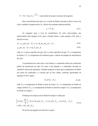 45
•
)(
0 ..)1( siTR
E
si eCkV
⋅
−
−ν - vazão molar da reação (consumo de reagente).
Para a transferência de calor, gt é a vazão de fluido associada ao fluxo reverso de
calor e também é proporcional à Vz, através da constante adimensional Kh:
hzt KVg .= (4-7)
As equações para a taxa de transferência de calor intra-estágios são
representadas pela equação (4-8), para a direção direta, e pela equação (4-9), para a
direção reversa:
)(..)1()(.)( ∗∗
−+=−+ eepzheeptz TTCVKTTCgV ρρ (4-8)
epzheept TCVKTTCg ....)(.. ρρ =− ∗ (4-9)
onde ρ é a massa específica do gás; Cp é o calor específico do gás; Te é a temperatura
do fluido e Te
*
é a temperatura de referência para o cálculo da entalpia de transferência
de calor.
A transferência de calor entre a fase fluida e o catalisador utiliza um coeficiente
global de transmissão de calor (U) entre a fase líquida e o catalisador, baseado na
superfície externa das partículas. Também podemos assumir que a temperatura do fluido
nos poros do catalisador é a mesma que na fase sólida, conforme apresentado na
equação (4-10) a seguir:
)(.. ese TTVaU − (4-10)
onde Tes é a temperatura do fluido no leito do reator; Tei-1 é a temperatura do fluido no
estágio anterior; Tei+1 é a temperatura do fluido no próximo estágio e Tei é a temperatura
do fluido no estágio i.
O balanço de energia na fase fluida do estágio i é dado por:
}...)12{(
)}(........)1({... 11
iepzh
ieiseiephziephz
ie
p
TCVK
TTVaUTCKVTCKV
dt
dT
CV
ρ
ρρρν
+−
−+++=






+−
(4-11)
Os termos da equação são descritos a seguir:
 