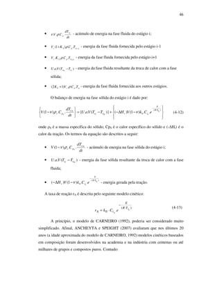 46
•
dt
dT
CV ie
p... ρν - acúmulo de energia na fase fluida do estágio i;
• 1
..)1( −
+ iephz TCKV ρ - energia da fase fluida fornecida pelo estágio i-1
• 1
.... +iephz TCKV ρ - energia da fase fluida fornecida pelo estágio i+1
• )(.. ieise TTVaU − - energia da fase fluida resultante da troca de calor com a fase
sólida;
• iepzh TCVK ...)12( ρ+ - energia da fase fluida fornecida aos outros estágios.
O balanço de energia na fase sólida do estágio i é dado por:








−∆−+−=






−
⋅
−
)(
0 ..)1()()}(..{..)1( siTR
E
siriseie
ise
sps eCkVHTTVaU
dt
dT
CV νρν (4-12)
onde ρS é a massa específica do sólido; CpS é o calor específico do sólido e (-∆Hr) é o
calor da reação. Os termos da equação são descritos a seguir:
•
dt
dT
CV ise
sps ..)1( ρν− - acúmulo de energia na fase sólida do estágio i;
• )(.. iseie TTVaU − - energia da fase sólida resultante da troca de calor com a fase
fluida;
•
)(
0 ..)1()( siTR
E
sir eCkVH
⋅
−
−∆− ν - energia gerada pela reação.
A taxa de reação rA é descrita pelo seguinte modelo cinético:
)(
0 . si
s
TR
E
iA eCkr
⋅
−
⋅=
(4-13)
A princípio, o modelo de CARNEIRO (1992), poderia ser considerado muito
simplificado. Afinal, ANCHEYTA e SPEIGHT (2007) avaliaram que nos últimos 20
anos (a idade aproximada do modelo de CARNEIRO, 1992) modelos cinéticos baseados
em composição foram desenvolvidos na academia e na indústria com centenas ou até
milhares de grupos e compostos puros. Contudo:
 