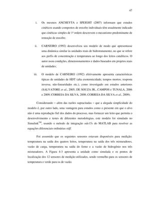 47
i. Os mesmos ANCHEYTA e SPEIGHT (2007) informam que estudos
cinéticos usando compostos de enxofre individuais têm usualmente indicado
que cinéticas simples de 1ª ordem descrevem o mecanismo predominante de
remoção de enxofre;
ii. CARNEIRO (1992) desenvolveu seu modelo de modo que apresentasse
uma dinâmica similar às unidades reais de hidrotratamento, no que se refere
aos perfis de concentração e temperatura ao longo dos leitos catalíticos. O
autor usou condições, dimensionamentos e dados baseados em projetos reais
de unidades;
iii. O modelo de CARNEIRO (1992) efetivamente apresenta características
típicas de unidades de HDT (alta exotermicidade; tempos mortos; resposta
inversa; não-linearidades etc.), como investigado em estudos anteriores
(SALVATORE et al., 2005; DE SOUZA JR., CAMPOS e TUNALA, 2006
e 2009; CORREIA DA SILVA, 2008; CORREIA DA SILVA et al., 2009).
Considerando − além das razões supracitadas − que a alegada simplicidade do
modelo é, por outro lado, uma vantagem para estudos como o presente em que o alvo
não é uma reprodução fiel dos dados do processo, mas fornecer um leito que permita o
desenvolvimento e testes de diferentes metodologias, este modelo foi simulado no
SimulinkTM
, usando o método de integração ode15s do MATLAB para resolver as
equações diferenciais ordinárias stiff.
Foi assumido que os seguintes sensores estavam disponíveis para medição:
temperatura na saída dos quatros leitos, temperatura na saída dos três misturadores,
vazão de carga, temperatura na saída do forno e a vazão de hidrogênio nos três
misturadores. A Figura 4-3 apresenta a unidade como simulada e os pontos de
localização dos 12 sensores de medição utilizados, sendo vermelho para os sensores de
temperatura e verde para os de vazão.
 