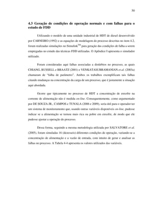50
4.3 Geração de condições de operação normais e com falhas para o
estudo de FDD
Utilizando o modelo de uma unidade industrial de HDT de diesel desenvolvido
por CARNEIRO (1992) e as equações de modelagem do processo descritas no item 4.2,
foram realizadas simulações no SimulinkTM
para geração das condições de falha a serem
empregadas no estudo das técnicas FDD utilizadas. O Apêndice I apresenta o simulador
utilizado.
Foram consideradas aqui falhas associadas a distúrbios no processo, as quais
CHIANG, RUSSELL e BRAATZ (2001) e VENKATASUBRAMANIAN et al. (2003a)
chamaram de “falha de parâmetro”. Ambos os trabalhos exemplificam tais falhas
citando mudanças na concentração da carga de um processo, que é justamente a situação
aqui abordada.
Ocorre que tipicamente no processo de HDT a concentração de enxofre na
corrente de alimentação não é medida on-line. Consequentemente, como argumentado
por DE SOUZA JR., CAMPOS e TUNALA (2006 e 2009), seria útil para o operador ter
um sistema de monitoramento que, usando outras variáveis disponíveis on-line, pudesse
indicar se a alimentação se tornou mais rica ou pobre em enxofre, de modo que ele
pudesse ajustar a operação do processo.
Dessa forma, seguindo a mesma metodologia utilizada por SALVATORE et al.
(2005), foram simuladas 16 (dezesseis) diferentes condições de operação, variando-se a
concentração de alimentação e a vazão de entrada, com intuito de gerar e analisar as
falhas no processo. A Tabela 4-4 apresenta os valores utilizados das variáveis.
 