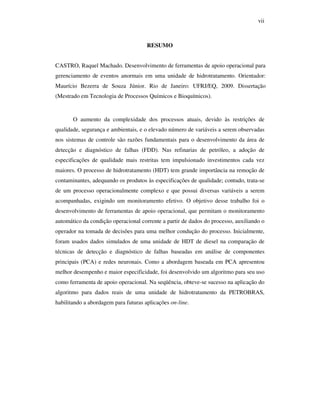 vii
RESUMO
CASTRO, Raquel Machado. Desenvolvimento de ferramentas de apoio operacional para
gerenciamento de eventos anormais em uma unidade de hidrotratamento. Orientador:
Maurício Bezerra de Souza Júnior. Rio de Janeiro: UFRJ/EQ, 2009. Dissertação
(Mestrado em Tecnologia de Processos Químicos e Bioquímicos).
O aumento da complexidade dos processos atuais, devido às restrições de
qualidade, segurança e ambientais, e o elevado número de variáveis a serem observadas
nos sistemas de controle são razões fundamentais para o desenvolvimento da área de
detecção e diagnóstico de falhas (FDD). Nas refinarias de petróleo, a adoção de
especificações de qualidade mais restritas tem impulsionado investimentos cada vez
maiores. O processo de hidrotratamento (HDT) tem grande importância na remoção de
contaminantes, adequando os produtos às especificações de qualidade; contudo, trata-se
de um processo operacionalmente complexo e que possui diversas variáveis a serem
acompanhadas, exigindo um monitoramento efetivo. O objetivo desse trabalho foi o
desenvolvimento de ferramentas de apoio operacional, que permitam o monitoramento
automático da condição operacional corrente a partir de dados do processo, auxiliando o
operador na tomada de decisões para uma melhor condução do processo. Inicialmente,
foram usados dados simulados de uma unidade de HDT de diesel na comparação de
técnicas de detecção e diagnóstico de falhas baseadas em análise de componentes
principais (PCA) e redes neuronais. Como a abordagem baseada em PCA apresentou
melhor desempenho e maior especificidade, foi desenvolvido um algoritmo para seu uso
como ferramenta de apoio operacional. Na seqüência, obteve-se sucesso na aplicação do
algoritmo para dados reais de uma unidade de hidrotratamento da PETROBRAS,
habilitando a abordagem para futuras aplicações on-line.
 