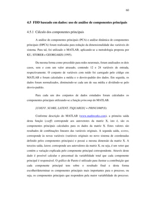 60
4.5 FDD baseado em dados: uso de análise de componentes principais
4.5.1 Cálculo dos componentes principais
A análise de componentes principais (PCA) e análise dinâmica de componentes
principais (DPCA) foram realizadas para redução da dimensionalidade das variáveis do
sistema. Para tal, foi utilizado o MATLAB, aplicando-se a metodologia proposta por
KU, STORER e GEORGAKIS (1995).
Da mesma forma como procedido para redes neuronais, foram analisados os dois
casos, sem e com um valor atrasado, contendo 12 e 24 variáveis de entrada,
respectivamente. O conjunto de variáveis com ruído foi carregado pelo código em
MATLAB e foram calculados a média e o desvio-padrão dos dados. Em seguida, os
dados foram normalizados, diminuindo-se cada um de sua média e dividindo-se pelo
desvio-padrão.
Para cada um dos conjuntos de dados estudados foram calculados os
componentes principais utilizando-se a função princomp do MATLAB.
[COEFF, SCORE, LATENT, TSQUARED] = PRINCOMP(X)
Conforme descrição do MATLAB (www.mathworks.com), a primeira saída
desta função (coeff) corresponde aos autovetores da matriz X, isto é, são os
componentes principais calculados para os dados da matriz X. Estes valores são
resultados de combinações lineares das variáveis originais. A segunda saída, scores,
corresponde às novas variáveis (variáveis originais no novo sistema de coordenadas
definido pelos componentes principais) e possui a mesma dimensão da matriz X. A
terceira saída, latent, corresponde aos autovalores da matriz X, ou seja, é um vetor que
contém a variação explicada pelo componente principal correspondente. Através deste
dado é possível calcular o percentual da variabilidade total que cada componente
principal é responsável. O gráfico de Pareto é utilizado para ilustrar a contribuição que
cada componente principal tem sobre o resultado final e desta forma
escolher/determinar os componentes principais mais importantes para o processo, ou
seja, os componentes principais que respondem pela maior variabilidade do processo.
 