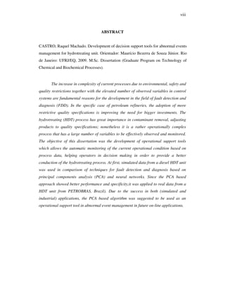 viii
ABSTRACT
CASTRO, Raquel Machado. Development of decision support tools for abnormal events
management for hydrotreating unit. Orientador: Maurício Bezerra de Souza Júnior. Rio
de Janeiro: UFRJ/EQ, 2009. M.Sc. Dissertation (Graduate Program on Technology of
Chemical and Biochemical Processes).
The increase in complexity of current processes due to environmental, safety and
quality restrictions together with the elevated number of observed variables in control
systems are fundamental reasons for the development in the field of fault detection and
diagnosis (FDD). In the specific case of petroleum refineries, the adoption of more
restrictive quality specifications is improving the need for bigger investments. The
hydrotreating (HDT) process has great importance in contaminant removal, adjusting
products to quality specifications; nonetheless it is a rather operationally complex
process that has a large number of variables to be effectively observed and monitored.
The objective of this dissertation was the development of operational support tools
which allows the automatic monitoring of the current operational condition based on
process data, helping operators in decision making in order to provide a better
conduction of the hydrotreating process. At first, simulated data from a diesel HDT unit
was used in comparison of techniques for fault detection and diagnosis based on
principal components analysis (PCA) and neural networks. Since the PCA based
approach showed better performance and specificity,it was applied to real data from a
HDT unit from PETROBRAS, Brazil). Due to the success in both (simulated and
industrial) applications, the PCA based algorithm was suggested to be used as an
operational support tool in abnormal event management in future on-line applications.
 