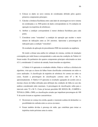 66
4. Colocar os dados no novo sistema de coordenadas definido pelos quatros
primeiros componentes principais;
5. Calcular a distância Euclidiana entre cada dado de amostragem no novo sistema
de coordenadas e os 3856 pontos de dados correspondentes às 16 condições de
operação (ou trajetórias de referência);
6. Atribuir a condição correspondente à menor distância Euclidiana para cada
ponto;
7. Considerar como “vencedora” a condição de operação que receber o maior
número de indicações entre as 241 amostras. Apresentar a porcentagem de
indicações para a condição “vencedora”.
Os resultados da aplicação do procedimento FDD são mostrados na seqüência.
De modo a efetuar uma análise de validação do sistema, corridas de simulação
corrompidas por ruído branco correspondendo a cada uma das condições da Tabela 4-4
foram usadas. Os parâmetros dos quatros componentes principais selecionados no item
4.5.1, considerando 12 variáveis de entrada, foram inseridos no algoritmo.
A Tabela 4-14 apresenta os resultados obtidos. Pode-se verificar a eficiência do
algoritmo, visto que as classes de falhas foram classificadas corretamente em todos os
casos analisados. A classificação da trajetória de referência foi correta em todos os
casos, ficando a percentagem de classificações corretas entre 67 e 86 %,
aproximadamente. A Tabela 4-15 apresenta os resultados agrupados de acordo com as
mesmas classes de falhas utilizadas para definição das condições de falha no caso das
análises considerando redes neuronais. A percentagem de classificações subiu para o
intervalo entre 72 e 86 %. Como já haviam percebido DE SOUZA JR., CAMPOS e
TUNALA (2006 e 2009), as classificações erradas que impediram percentagens de 100
% de acerto tiveram as seguintes características:
• Ocorreram no começo da corrida, quando o transiente acabara de deslanchar e a
possibilidade de confusão entre as curvas era maior;
• Foram também devidas à presença de ruído, que contribuiu para tornar as
trajetórias muito próximas umas às outras.
 