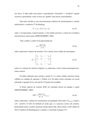 76
seu início. A idéia então seria deixar o procedimento “dormindo” e “acordá-lo” quando
ocorresse a perturbação, como se fosse um “gatilho” para iniciar o procedimento.
Para tanto, decidiu-se usar uma ferramenta estatística de monitoramento e controle
multivariável: a estatística T2
de Hotelling.
)()(T 12
xxSxx T
−−= −
(4-15)
onde x e S representam, respectivamente, o vetor média amostral e a matriz de covariância
amostral dessas observações (MONTGOMERY, 2004).
Para a análise, a matriz S foi aproximada por:
1
)((X)
S
T
−
=
n
X
(4-16)
onde n representa o número de amostras e X é a matriz com os dados de amostragem:












=
nmnn
m
m
o
xxx
xxx
xxx
X
L
MLMM
L
L
21
22221
11211
(4-17)
onde m é o número de variáveis originais e xij representa o valor i-ésima amostragem da j-
ésima variável.
Os dados utilizados para calcular a matriz S e os valores médios amostrais foram
colhidos na condição de operação 1 (Tabela 4-4). Os dados foram colocados em escala
utilizando a equação (2-6) e um total de 132 pontos foi escolhido.
O limite superior de controle (LSC) foi calculado através da equação a seguir
(MONTGOMERY, 2004):
pmpF
pm
mp
LSC −
−
−
= ,,
)1(
α (4-18)
onde p representa o número de características da qualidade observadas e Fα,p,m-p é igual a
2,34 (α=0,01). O LSC foi definido de modo que, se o processo estiver sob controle,
praticamente todos os pontos amostrais estarão abaixo dele. Dessa forma, o LSC obtido foi
30,54. O gráfico de Hotelling para a condição 1 é mostrado na Figura 4-9.
 