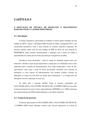 79
CAPÍTULO 5
5. APLICAÇÃO DE TÉCNICA DE DETECÇÃO E DIAGNÓSTICO
BASEADA EM PCA A DADOS INDUSTRIAIS
5.1 Introdução
O estudo comparativo, apresentado no Capítulo 4, utilizou dados simulados de uma
unidade de HDT e elegeu a abordagem FDD baseada em dados, empregando PCA e um
classificador geométrico, como a mais eficiente no contexto específico explorado. No
presente capítulo, dados reais de uma unidade de HDT de diesel de uma refinaria da
PETROBRAS, foram tratados estatisticamente e utilizados com o intuito de validar a
aplicabilidade do sistema desenvolvido para detecção e diagnóstico de falhas.
Escolheu-se nesta dissertação − tanto no estudo de simulação quanto neste caso
industrial − abordar a seção de pré-aquecimento e reação por ser considerada como a mais
importante para a unidade de hidrotratamento. Essa seção compreende o forno de pré-
aquecimento, onde entra a carga de diesel previamente misturada com correntes de
hidrogênio, os dois reatores de hidrotratamento, que também recebem correntes de
hidrogênio ao longo dos dois leitos de reação para resfriamento, e os compressores de
hidrogênio (reciclo e reposição ou make-up).
Os dados para o presente trabalho foram os mesmos empregados por
SALVATORE (2007) e SALVATORE, DE SOUZA JR. e CAMPOS (2009) em um estudo
de desenvolvimento de sensor virtual. Adicionalmente, TEIXEIRA et al. (2008) realizaram
um estudo preliminar de FDD também aplicado a esses dados industriais.
5.2 Variáveis de processo
Conforme apresentado em SALVATORE (2007) e SALVATORE, DE SOUZA JR.
e CAMPOS (2009) foram utilizadas variáveis que estavam disponíveis no sistema de
 