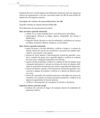 GERENCIAMENTO DE MANUTENÇÃO DE EQUIPAMENTOS HOSPITALARES
82
Também devem-se incluir alguns procedimentos anuais de testes de segurança
elétrica do equipamento. Com isso, um roteiro básico de MP de uma bomba de
infusão fica da seguinte maneira:
Exemplo de roteiro de procedimentos de MP
Aparelho: Bomba de infusão Lifemed/FARS-600
Procedimentos de manutenção preventiva:
Parte mecânica (período trimestral)
• roletes: ver se estão rodando livres, sem obstruções nem falhas;
• engrenagens: observar as folgas, ajustes, integridade dos dentes e
lubrificação;
• inspeção visual: observar se não há amassados, rachaduras na carcaça
ou falhas na pintura. Efetuar a limpeza, se necessário.
Parte elétrica (período trimestral)
• motor de passo e circuito eletrônico: verificar o tempo e o volume de
infusão através do uso de um cronômetro, um porta-soro plástico des-
cartável, uma bureta e uma pipeta;
• alarme de nível: simular o funcionamento normal do aparelho, esva-
ziar o contador de gotas com o aparelho ligado e verificar se o alarme
de nível (som e lâmpada indicadora) será ativado;
• alarme de fim de infusão: verificar se o alarme de fim de infusão (som
e lâmpada indicadora) é ativado ao término da série de infusões defi-
nidas no manual de manutenção preventiva (sugerida pelo fabricante);
• alarme de bateria: simular o funcionamento normal do aparelho, des-
conectar o plugue da tomada e verificar se o alarme de bateria come-
ça a soar;
• chaves de comando e de controle: posicionar cada dígito das chaves de
comando e de controle em todas as posições possíveis e verificar se há
alguma irregularidade de funcionamento;
• verificar o desempenho do carregador de bateria e da bateria.
Segurança elétrica (período anual)
• medição de correntes de fuga e de isolação através do analisador de
segurança elétrica.
 