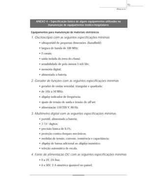 ANEXOS
93
Equipamentos para manutenção de materiais eletrônicos
1. Osciloscópio com as seguintes especificações mínimas
• ultraportátil de pequenas dimensões (handheld);
• largura de banda de 100 MHz;
• 2 canais;
• saída isolada do terra do chassi;
• sensibilidade de pelo menos 5 mV/div;
• memória digital;
• alimentado a bateria.
2. Gerador de funções com as seguintes especificações mínimas
• gerador de ondas senoidal, triangular e quadrada;
• de 1Hz a 10 MHz;
• display indicador de freqüência;
• ajuste de tensão de saída e tensão de off-set;
• alimentação 110/220 V; 60 Hz.
3. Multímetro digital com as seguintes especificações mínimas
• portátil, alimentado a bateria;
• 3 3/4” dígitos;
• precisão básica de 0,1%;
• proteção contra choques mecânicos;
• medidas de tensão, corrente, resistência e capacitância;
• display de barras adicional ao display numérico;
• seleção automática de escala.
4. Fonte de alimentação DC com as seguintes especificações mínimas
• 0 a 5V; 2A fixa;
• 0 a 30V; 2 A simétrica ajustável no painel;
ANEXO 4 – Especificação básica de alguns equipamentos utilizados na
manutenção de equipamentos médico-hospitalares
 