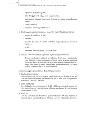 GERENCIAMENTO DE MANUTENÇÃO DE EQUIPAMENTOS HOSPITALARES
94
• regulação de 10 mV/IL=1A;
• fator de ripple < 10 mVp-p com carga máxima;
• indicador de tensão e/ou corrente de saída através de mostradores no
painel;
• carcaça aterrada;
• tensão de alimentação 110/220 V.
5. Ociloscópio analógico com as seguintes especificações mínimas
• largura de banda de 50 MHz;
• 2 canais;
• medidas dos sinais de tensão, período e freqüência na tela através de
cursores;
• delay;
• tensão de alimentação de 110/220 V; 60 Hz.
6. Década resistiva com as seguintes especificações mínimas
• década resistiva a ser utilizada na calibração de diversos equipamentos
cujo princípio de funcionamento se baseia na variação da resistência
do sensor. Faixa de operação de aproximadamente 100 miliOhms a 1
megaOhms e uma potência dissipada de aproximadamente 4 W. Deve
possuir baixa resistência de contato interno.
Equipamentos para a manutenção de materiais mecânicos
1. Guilhotina mecânica
Guilhotina mecânica com comando elétrico para corte de chapas de aço
1010/1020 com espessura aproximada de até 2 mm, com comprimento
máximo de corte de 1.200 mm.
2. Serra hidráulica
Serra hidráulica de arco com curso de 80 a 150 mm, com pelo menos três
velocidades de corte, com sistema de refrigeração e lâmina de corte de apro-
ximadamente 32 mm.
3. Serra fita
Serra fita com altura útil de corte de aproximadamente 200 mm, distância da
coluna à fita de aproximadamente 400 mm, com três velocidades de corte.
 