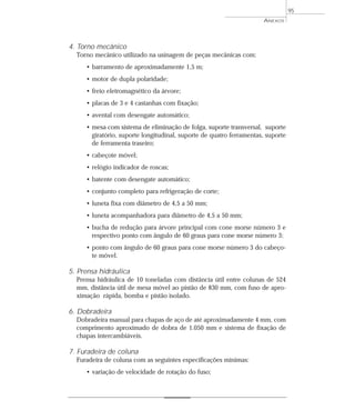 ANEXOS
95
4. Torno mecânico
Torno mecânico utilizado na usinagem de peças mecânicas com:
• barramento de aproximadamente 1,5 m;
• motor de dupla polaridade;
• freio eletromagnético da árvore;
• placas de 3 e 4 castanhas com fixação;
• avental com desengate automático;
• mesa com sistema de eliminação de folga, suporte transversal, suporte
giratório, suporte longitudinal, suporte de quatro ferramentas, suporte
de ferramenta traseiro;
• cabeçote móvel;
• relógio indicador de roscas;
• batente com desengate automático;
• conjunto completo para refrigeração de corte;
• luneta fixa com diâmetro de 4,5 a 50 mm;
• luneta acompanhadora para diâmetro de 4,5 a 50 mm;
• bucha de redução para árvore principal com cone morse número 3 e
respectivo ponto com ângulo de 60 graus para cone morse número 3;
• ponto com ângulo de 60 graus para cone morse número 3 do cabeço-
te móvel.
5. Prensa hidráulica
Prensa hidráulica de 10 toneladas com distância útil entre colunas de 524
mm, distância útil de mesa móvel ao pistão de 830 mm, com fuso de apro-
ximação rápida, bomba e pistão isolado.
6. Dobradeira
Dobradeira manual para chapas de aço de até aproximadamente 4 mm, com
comprimento aproximado de dobra de 1.050 mm e sistema de fixação de
chapas intercambiáveis.
7. Furadeira de coluna
Furadeira de coluna com as seguintes especificações mínimas:
• variação de velocidade de rotação do fuso;
 
