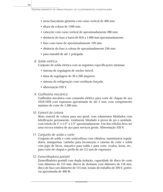 GERENCIAMENTO DE MANUTENÇÃO DE EQUIPAMENTOS HOSPITALARES
96
• mesa basculante giratória com curso vertical de 400 mm;
• altura da coluna de 1500 mm;
• cabeçote com curso vertical de aproximadamente 280 mm;
• distância do fuso à barra de 810 a 1.090 mm aproximadamente;
• fuso com curso de aproximadamente 120 mm;
• distância do fuso à coluna de aproximadamente 240 mm;
• para mandril de até 1 polegada.
8. Solda elétrica
Conjunto de solda elétrica com as seguintes especificações mínimas:
• sistema de regulagem de núcleo móvel;
• faixa de regulagem de 30 a 200 ampères;
• sistema de refrigeração com ventilação forçada;
• alimentação 220 V.
9. Guilhotina mecânica
Guilhotina mecânica com comando elétrico para corte de chapas de aço
1010/1020 com espessura aproximada de até 2 mm, com comprimento
máximo de corte de 1.200 mm.
10. Esmeril de coluna
Moto esmeril de coluna para uso geral, com rolamentos blindados com
lubrificação permanente, totalmente blindado à prova de pó e umidade,
com rebolo de 5” x 1/2” x 1/2” aproximadamente. Um dos rebolos deve ser
uma escova rotativa de aço para serviços gerais. Alimentação 220 V.
11. Conjunto de solda e corte
Conjunto de solda e corte oxiacetileno com cilindros, manômetros regula-
dores, mangueiras, carrinho para locomoção e canetas de corte e solda
com jogo de bicos, maçarico para solda e para corte, óculos, luvas, etc.,
para corte de chapas e perfis de ate 2,5 mm de espessura.
12. Esmerilhadeira portátil
Esmerilhadeira portátil com dupla isolação, capacidade de disco de corte
com diâmetro de 115 mm, discos de desbaste com diâmetro de 116 mm,
disco de lixa com diâmetro de 115 mm, tensão de trabalho de 220 V, potên-
cia aproximada de 400 W.
 
