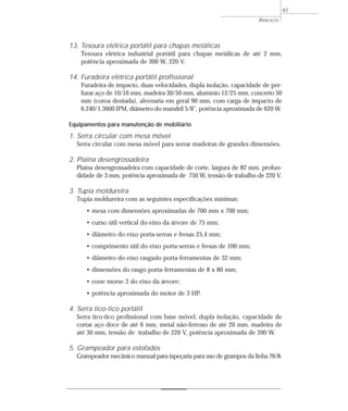 97
ANEXOS
13. Tesoura elétrica portátil para chapas metálicas
Tesoura elétrica industrial portátil para chapas metálicas de até 2 mm,
potência aproximada de 300 W, 220 V.
14. Furadeira elétrica portátil profissional
Furadeira de impacto, duas velocidades, dupla isolação, capacidade de per-
furar aço de 10/16 mm, madeira 30/50 mm, alumínio 12/25 mm, concreto 50
mm (coroa dentada), alvenaria em geral 90 mm, com carga de impacto de
6.240/1.3600 IPM, diâmetro do mandril 5/8”, potência aproximada de 620 W.
Equipamentos para manutenção de mobiliário
1. Serra circular com mesa móvel
Serra circular com mesa móvel para serrar madeiras de grandes dimensões.
2. Plaina desengrossadeira
Plaina desengrossadeira com capacidade de corte, largura de 82 mm, profun-
didade de 3 mm, potência aproximada de 750 W, tensão de trabalho de 220 V.
3. Tupia moldureira
Tupia moldureira com as seguintes especificações mínimas:
• mesa com dimensões aproximadas de 700 mm x 700 mm;
• curso útil vertical do eixo da árvore de 75 mm;
• diâmetro do eixo porta-serras e fresas 25,4 mm;
• comprimento útil do eixo porta-serras e fresas de 100 mm;
• diâmetro do eixo rasgado porta-ferramentas de 32 mm;
• dimensões do rasgo porta-ferramentas de 8 x 80 mm;
• cone morse 3 do eixo da árvore;
• potência aproximada do motor de 3 HP.
4. Serra tico-tico portátil
Serra tico-tico profissional com base móvel, dupla isolação, capacidade de
cortar aço doce de até 6 mm, metal não-ferroso de até 20 mm, madeira de
até 30 mm, tensão de trabalho de 220 V, potência aproximada de 390 W.
5. Grampeador para estofados
Grampeador mecânico manual para tapeçaria para uso de grampos da linha 76/8.
 