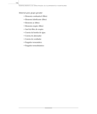 GERENCIAMENTO DE MANUTENÇÃO DE EQUIPAMENTOS HOSPITALARES
106
Material para grupo gerador
• Elemento combustível (filtro)
• Elemento lubrificante (filtro)
• Elemento ar (filtro)
• Elemento respiro (filtro)
• Anel do filtro de respiro
• Correia da bomba de água
• Correia do alternador
• Correia do ventilador
• Purgador termostático
• Purgador termodinâmico
 