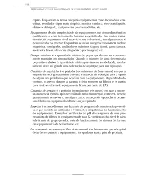 reparo. Enquadram-se nessa categoria equipamentos como incubadora, cen-
trífuga, ventilador (tipos mais simples), monitor cardíaco, eletrocardiógrafo,
eletroencefalógrafo, equipamento para hemodiálise, etc.
Equipamentos de alta complexidade: são equipamentos que demandam técnicos
qualificados e com treinamento bastante especializado. Em muitos casos,
esses técnicos possuem nível superior e seu treinamento, em alguns casos, é
desenvolvido no exterior. Enquadram-se nessa categoria ressonância nuclear
magnética, tomógrafos, analisadores químicos (alguns tipos), gama câmara,
acelerador linear, ultra-som (diagnóstico por imagem), etc.
Estoque mínimo: é a quantidade mínima de peças que devem ser constante-
mente mantidas no almoxarifado. Quando o número de uma determinada
peça estiver abaixo da quantidade mínima previamente estabelecida, imedia-
tamente deve ser gerada uma solicitação de aquisição para sua reposição.
Garantia de aquisição: é o período (normalmente de doze meses) em que a
empresa fornece gratuitamente o serviço e as peças de reposição para o reparo
de alguns dos problemas que ocorrem com o equipamento. Dependendo do
contrato, o serviço durante a garantia é feito somente na fábrica e os custos
para envio e retorno do equipamento ficam por conta do EAS.
Garantia de serviço: é o período (normalmente três meses) em que a empre-
sa/assistência técnica, após ter realizado uma manutenção corretiva, fornece
gratuitamente o serviço e, em alguns casos, as peças de reposição se ocorrer
um defeito no equipamento idêntico ao já reparado.
Inspeção: é o procedimento que faz parte do programa de manutenção preventi-
va e que consiste na calibração e verificações simplificadas do funcionamento
do equipamento. Exemplos: verificação do pH dos reagentes de uma pro-
cessadora de filmes de equipamento de raio X, verificação do nível de óleo
lubrificante do grupo gerador, teste de funcionamento do sistema de alarmes
em equipamentos de hemodiálise, etc.
Lucro cessante: no caso específico deste manual, é o faturamento que o hospital
deixa de ter quando o equipamento, por qualquer razão, pára de produzir.
GERENCIAMENTO DE MANUTENÇÃO DE EQUIPAMENTOS HOSPITALARES
108
 