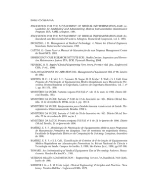 BIBLIOGRAFIA
ASSOCIATION FOR THE ADVANCEMENT OF MEDICAL INSTRUMENTATION-AAMI (a).
Guideline for Establishing and Administering Medical Instrumentation Maintenance
Program. EUA, AAMI, Arlington, 1984.
ASSOCIATION FOR THE ADVANCEMENT OF MEDICAL INSTRUMENTATION-AAMI (b).
Standards and Recomended Practices. Arlington, Biomedical Equipment, vol. 2, 1993.
BRONZINO, J. D. Management of Medical Technology: A Primer for Clinical Engineers.
Stoneham, Butterworth-Heinemann, 1992.
CATTINI, O. Como Fazer o Manual de Manutenção da sua Empresa. Management Center
do Brasil-MCB, 1983.
EMMERGENCY CARE RESEARCH INSTITUTE-ECRI. Health Devices: Inspection and Preven-
tive Maintenance System. EUA, ECRI, Plymouth Meeting, 1984.
FEINBERG, B. N. Applied Clinical Engineering. New Jersey, Prentice-Hall jInc., Englewood
Cliffs, 1ª ed., 1986.
HEALTH EQUIPMENT INFORMATION-HEI. Management of Equipment. HEI, nº 98, Janeiro
de 1982.
MARTINS, M. C.; J. R. Mei; E. H. Furusato; M. Nagae; H. R. Korber; E. Wall, e S. J. Calil. Uma
Proposta de Priorização de Equipamentos Médico-Hospitalares para Manutenção Pre-
ventiva. Revista Brasileira de Engenharia, Caderno de Engenharia Biomédica, vol. 7, nº
1, pp. 561-571, 1990.
MINISTÉRIO DA SAÚDE. Portaria conjunta SVS/SAS nº 1 de 17 de maio de 1993. Diário Ofi-
cial, Brasília, 1993.
MINISTÉRIO DA SAÚDE. Portaria nº 2.043 de 12 de dezembro de 1994. Diário Oficial, Bra-
sília, 13 de dezembro de 1994a, seção 1, pp. 19314.
MINISTÉRIO DA SAÚDE. Equipamentos para Estabelecimentos Assistenciais de Saúde: Pla-
nejamento e Dimensionamento, Brasília, 1994 b.
MINISTÉRIO DA SAÚDE. Portaria nº 2.663 de 20 de dezembro de 1995. Diário Oficial, Bra-
sília, 22 de dezembro de 1995, seção 1.
MINISTÉRIO DA SAÚDE. Portaria conjunta SVS/SAS nº 1 de 23 de janeiro de 1996. Diário
Oficial, Brasília, 24 de janeiro de 1996.
RAMÍREZ, E. F. F. Metodologia de Priorização de Equipamentos Médicos para Programas
de Manutenção Preventiva em Hospitais. Tese de mestrado em engenharia elétrica,
Faculdade de Engenharia Elétrica e de Computação da Unicamp, Campinas, dezembro
de 1996.
RAMÍREZ, E. F. F. e S. J. Calil, Classificação de Critérios de Priorização de Equipamentos
Médico-Hospitalares em Manutenções Preventivas, in: Fórum Nacional de Ciência e
Tecnologia em Saúde. Campos do Jordão, 3, 1996, São Carlos: [s.n.], 1996. pp.167-168.
TOWARD. An Understanding of Medical Equipament Cost of Ownership. Andover, Massa-
chusetts. Hewlett-Packard Co., 1991.
VETERANS HEALTH ADMINISTRATION – Engineering Service, VA Handbook 7610 (230),
Junho de 1988.
WEBSTER J. G. e A. M. Cook (orgs). Clinical Engineering: Principles and Practices. New
Jersey, Prentice-Hall Inc., Englewood Cliffs, 1979.
 