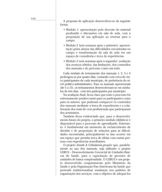 XVIII
A proposta de aplicação desenvolveu-se da seguinte
forma:
• Módulo 1: apresentação pelo docente do material
produzido e discussões em sala de aula, com a
proposição de sua aplicação ao retornar para o
campo.
• Módulo 2 (seis semanas após o primeiro): apresen-
tação pelos alunos das dificuldades encontradas no
campo e transformação da sala de aula em um
espaço de consultoria e troca de experiências.
• Módulo 3 (seis semanas após o segundo): avaliação
dos avanços obtidos, das limitações, dos conteúdos
dos manuais e do processo como um todo.
Cada módulo de treinamento dos manuais 1, 2, 3 e 4
prolongou-se por quatro dias, contando com cerca de cin-
co participantes de cada município, de preferência do ní-
vel político-administrativo. Para os manuais operacionais
(de 5 a 12), os treinamentos desenvolveram-se em módu-
los de três dias, com três participantes por município.
Na avaliação final, ficou claro que todo o processo foi
extremamente positivo tanto para os participantes como
para os autores, que puderam enriquecer os conteúdos
dos manuais mediante a troca de experiências e a cola-
boração dos mais de cem profissionais que participaram
dos seminários.
Também ficou evidenciado que, para o desenvolvi-
mento futuro do projeto, o primeiro módulo (didático) é
dispensável para o processo de aprendizado. Entretan-
to, é fundamental um momento de esclarecimento de
dúvidas e de proposição de soluções para as dificul-
dades encontradas, principalmente se isso ocorrer em
um espaço que permita troca de idéias com outras pes-
soas com experiências semelhantes.
O projeto Saúde & Cidadania propõe que, paralela-
mente ao uso dos manuais, seja utilizado o projeto
GERUS – Desenvolvimento Gerencial de Unidades Bási-
cas de Saúde, para a capacitação de gerentes de
unidades de baixa complexidade. O GERUS é um proje-
to desenvolvido conjuntamente pelo Ministério da
Saúde e pela Organização Pan-Americana da Saúde que
pretende institucionalizar mudanças nos padrões de
organização dos serviços, com o objetivo de adequá-los
 