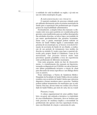 XIX
à realidade de cada localidade ou região, e já está em
uso em vários municípios do país.
A IMPLEMENTAÇÃO DO PROJETO
O material resultante do processo relatado pode
ser utilizado diretamente pelas secretarias municipais da
Saúde para a capacitação dos profissionais que ocupam
postos de responsabilidade administrativa.
Eventualmente, a simples leitura dos manuais e a dis-
cussão entre seus pares poderão ser consideradas pelos
gerentes como insuficientes para um melhor desempenho
das atividades descritas, ou talvez haja a necessidade de
um maior aprofundamento das questões levantadas.
Nesse caso, o gestor municipal poderá solicitar ao
Núcleo de Saúde Pública ligado à universidade mais
próxima de seu município ou, se houver, à escola de for-
mação da secretaria da Saúde de seu Estado, a realiza-
ção de um período de treinamento (nos moldes do
descrito no módulo 2), tendo como base o material ofe-
recido pelo projeto Saúde & Cidadania. Como já foi
mencionado, esse processo torna-se muito mais
proveitoso quando possibilita a troca de experiências
entre profissionais de diferentes municípios.
Uma outra proposta, ainda em fase de desenvolvi-
mento, é a transformação dos manuais em hipertexto,
tornando-os disponíveis em CD-ROM e em site na Internet,
este último possibilitando inclusive a criação de chats
para discussão de temas específicos e um diálogo direto
com os autores.
Nesse entretempo, o Núcleo de Assistência Médico-
Hospitalar da Faculdade de Saúde Pública deverá realizar
reuniões com os núcleos de Saúde Coletiva que estiverem
dispostos a formar monitores para o processo. Também
poderá realizar treinamentos em municípios que os soli-
citarem. Para isso, devem entrar em contato com a Facul-
dade de Saúde Pública, por meio de carta, fax ou e-mail.
PERSPECTIVAS
A cultura organizacional do setor público brasi-
leiro, em geral, não estimula a iniciativa e a criatividade
de seus trabalhadores. Entretanto, deve-se lembrar que
todo processo de mudança implica a necessidade de
profissionais não apenas com boa capacitação técnica,
mas com liberdade de criação e autonomia de ação.
 