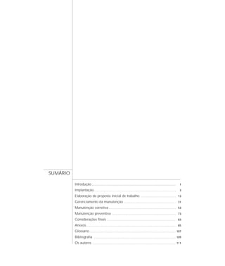 Introdução...................................................................................... 1
Implantação............................................................................................................ 3
Elaboração da proposta inicial de trabalho .............................................. 13
Gerenciamento da manutenção .................................................................... 31
Manutenção corretiva ........................................................................................ 53
Manutenção preventiva .................................................................................... 73
Considerações finais .......................................................................................... 83
Anexos...................................................................................................................... 85
Glossário.................................................................................................................. 107
Bibliografia ............................................................................................................ 109
Os autores .............................................................................................................. 111
SUMÁRIO
 