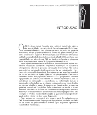 GERENCIAMENTO DE MANUTENÇÃO DE EQUIPAMENTOS HOSPITALARES
1
INTRODUÇÃO
objetivo deste manual é orientar uma equipe de manutenção a geren-
ciar suas atividades e conscientizá-la da sua importância. Ele foi espe-
cialmente elaborado para pessoas que estão iniciando um grupo de
manutenção ou que querem reformular o sistema de gerenciamento já exis-
tente. Apresentamos sugestões de metodologias que deverão ser adaptadas à
realidade de cada Estabelecimento de Assistência à Saúde (EAS), conforme suas
especificidades, ou seja, o tipo de EAS, sua função e, se hospital, o número de
leitos, a característica do parque de equipamentos instalados, etc.
Ao se implantar um sistema de manutenção de equipamentos médico-hos-
pitalares é necessário considerar a importância do serviço a ser executado e
principalmente a forma de gerenciar a realização desse serviço. Não basta a
uma equipe de manutenção simplesmente consertar um equipamento – é pre-
ciso conhecer o nível de importância do equipamento nos procedimentos clíni-
cos ou nas atividades de suporte (apoio) a tais procedimentos. É necessário
conhecer a história do equipamento dentro do EAS, a que grupo ou família de
equipamentos ele pertence, sua vida útil, seu nível de obsolescência, suas ca-
racterísticas de construção, a possibilidade de substituição durante a
manutenção; enfim, tudo o que se refira ao equipamento e que possa, de algu-
ma maneira, subsidiar o serviço de manutenção, visando a obter segurança e
qualidade no resultado do trabalho. Todos esses dados vão auxiliar o técnico
na análise para detecção de falhas, no conhecimento da urgência da realização
do serviço, no estabelecimento de uma rotina de manutenção preventiva e na
obtenção do nível de confiabilidade exigido, já que uma manutenção inade-
quada poderá colocar em risco a vida do paciente.
Cabe, portanto, ao responsável pelo grupo, a partir do conhecimento do
EAS, de sua infra-estrutura e do parque de equipamentos instalados, estabele-
cer um sistema de gerenciamento de serviços capaz de garantir a presteza e
confiabilidade na execução.
O
 